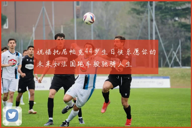祝福托尼帕克44岁生日快乐愿你的未来如法国跑车般驰骋人生