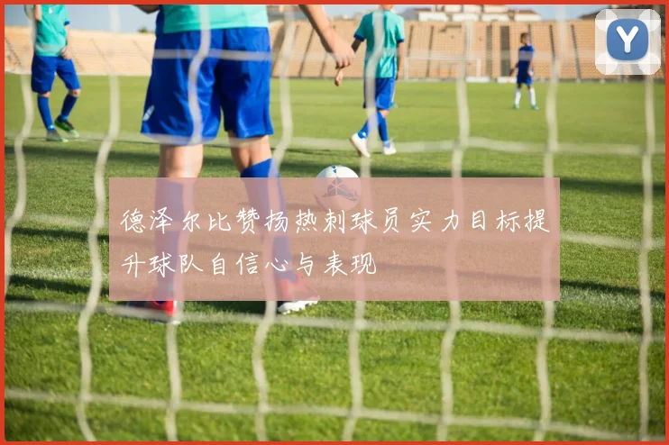 德泽尔比赞扬热刺球员实力目标提升球队自信心与表现