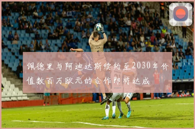 佩德里与阿迪达斯续约至2030年价值数百万欧元的合作即将达成