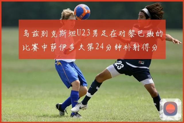 乌兹别克斯坦U23男足在对黎巴嫩的比赛中萨伊多夫第24分钟补射得分领先1-0