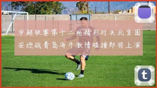 中超联赛第十二轮精彩对决北京国安迎战青岛海牛激情碰撞即将上演