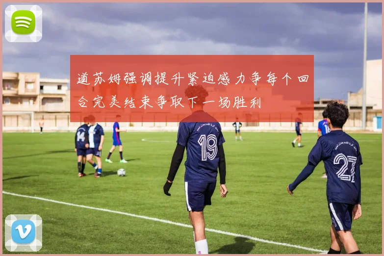 道苏姆强调提升紧迫感力争每个回合完美结束争取下一场胜利