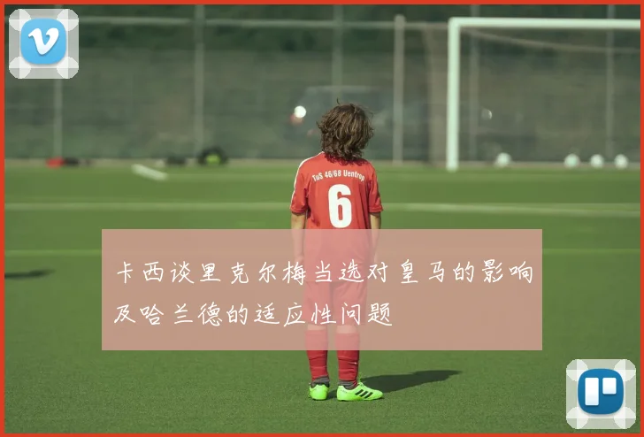 卡西谈里克尔梅当选对皇马的影响及哈兰德的适应性问题