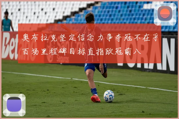 奥布拉克坚定信念力争夺冠不在乎百场里程碑目标直指欧冠前八