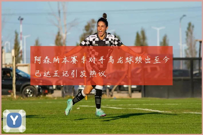 阿森纳本赛季对手乌龙球频出至今已达五记引发热议